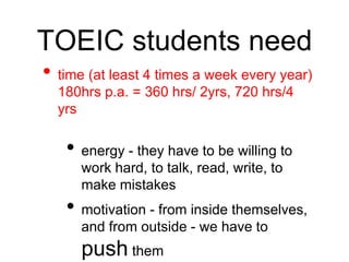 TOEIC students need 
• time (at least 4 times a week every year) 
180hrs p.a. = 360 hrs/ 2yrs, 720 hrs/4 
yrs 
• energy - they have to be willing to 
work hard, to talk, read, write, to 
make mistakes 
• motivation - from inside themselves, 
and from outside - we have to 
push them 
 