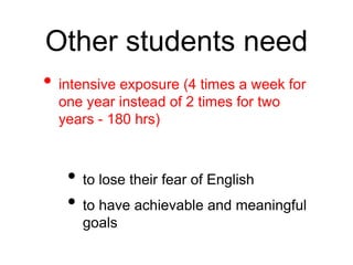 Other students need 
• intensive exposure (4 times a week for 
one year instead of 2 times for two 
years - 180 hrs) 
• to lose their fear of English 
• to have achievable and meaningful 
goals 
 