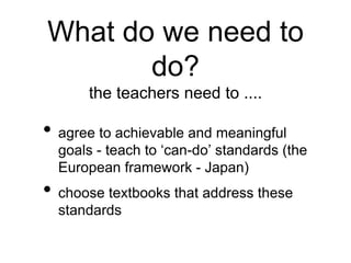 What do we need to 
do? 
the teachers need to .... 
• agree to achievable and meaningful 
goals - teach to ‘can-do’ standards (the 
European framework - Japan) 
• choose textbooks that address these 
standards 
 