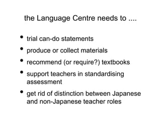 the Language Centre needs to .... 
• trial can-do statements 
• produce or collect materials 
• recommend (or require?) textbooks 
• support teachers in standardising 
assessment 
• get rid of distinction between Japanese 
and non-Japanese teacher roles 
 