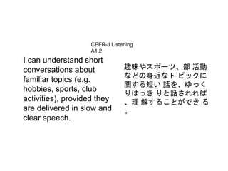 CEFR-J Listening 
A1.2 
I can understand short 
conversations about 
familiar topics (e.g. 
hobbies, sports, club 
activities), provided they 
are delivered in slow and 
clear speech. 
趣味やスポーツ、部活動 
などの身近なトピックに 
関する短い話を、ゆっく 
りはっきりと話されれば 
、理解することができる 
。 
 