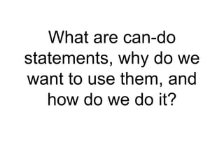 What are can-do 
statements, why do we 
want to use them, and 
how do we do it? 
 