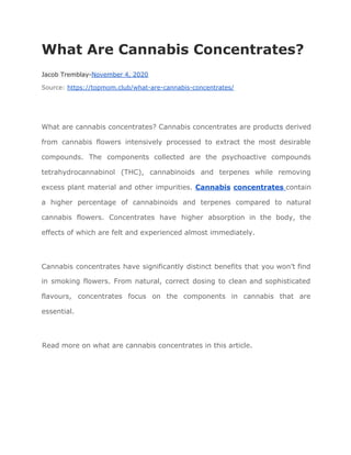 What Are Cannabis Concentrates?
Jacob Tremblay-​November 4, 2020
Source: ​https://topmom.club/what-are-cannabis-concentrates/
What are cannabis concentrates? Cannabis concentrates are products derived
from cannabis flowers intensively processed to extract the most desirable
compounds. The components collected are the psychoactive compounds
tetrahydrocannabinol (THC), cannabinoids and terpenes while removing
excess plant material and other impurities. ​Cannabis ​concentrates ​contain
a higher percentage of cannabinoids and terpenes compared to natural
cannabis flowers. Concentrates have higher absorption in the body, the
effects of which are felt and experienced almost immediately.
Cannabis concentrates have significantly distinct benefits that you won’t find
in smoking flowers. From natural, correct dosing to clean and sophisticated
flavours, concentrates focus on the components in cannabis that are
essential.
Read more on what are cannabis concentrates in this article.
 