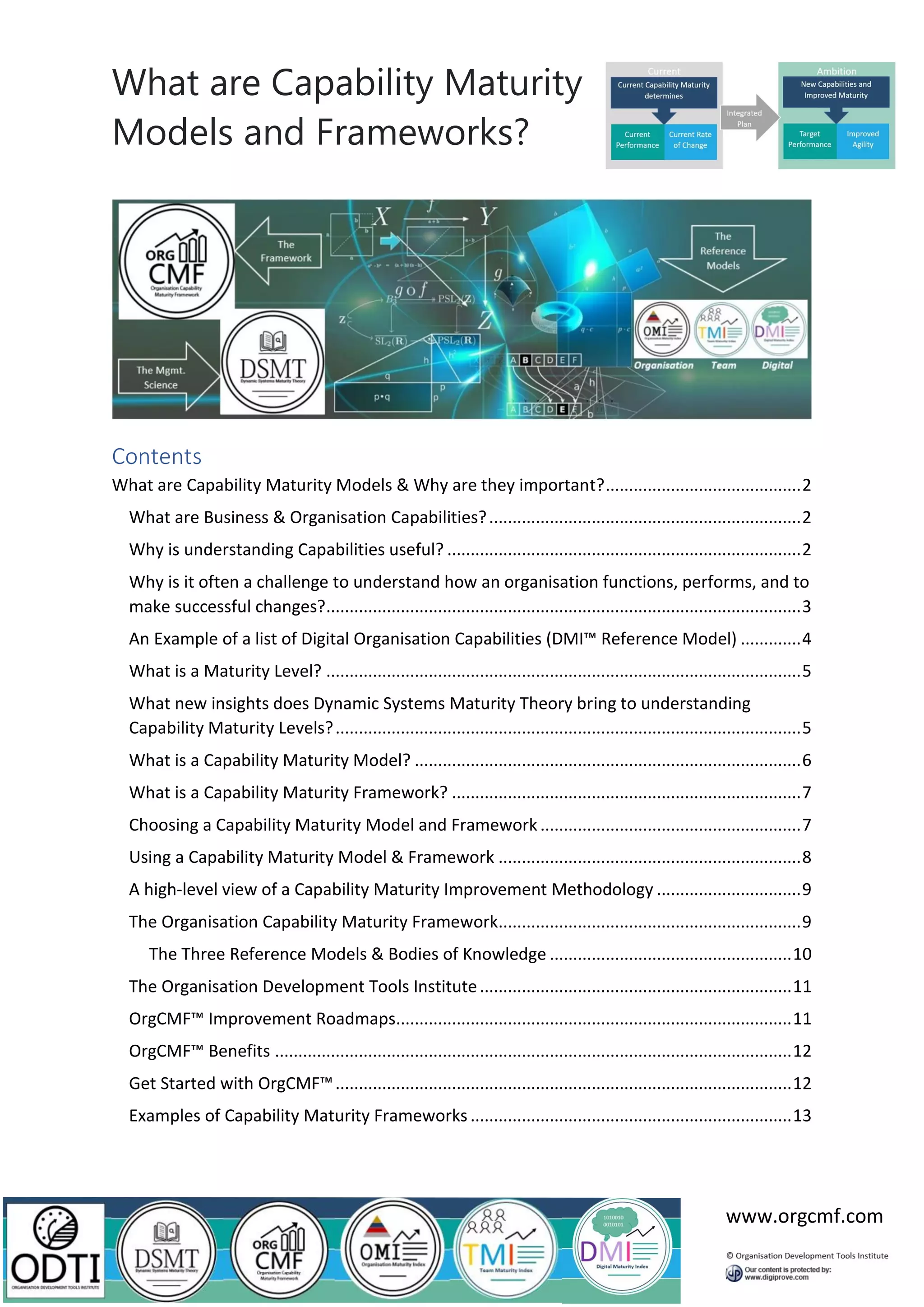 What are Capability Maturity
Models and Frameworks?
www.orgcmf.com
Contents
What are Capability Maturity Models & Why are they important?..........................................2
What are Business & Organisation Capabilities?...................................................................2
Why is understanding Capabilities useful? ............................................................................2
Why is it often a challenge to understand how an organisation functions, performs, and to
make successful changes?......................................................................................................3
An Example of a list of Digital Organisation Capabilities (DMI™ Reference Model) .............4
What is a Maturity Level? ......................................................................................................5
What new insights does Dynamic Systems Maturity Theory bring to understanding
Capability Maturity Levels?....................................................................................................5
What is a Capability Maturity Model? ...................................................................................6
What is a Capability Maturity Framework? ...........................................................................7
Choosing a Capability Maturity Model and Framework ........................................................7
Using a Capability Maturity Model & Framework .................................................................8
A high-level view of a Capability Maturity Improvement Methodology ...............................9
The Organisation Capability Maturity Framework.................................................................9
The Three Reference Models & Bodies of Knowledge ....................................................10
The Organisation Development Tools Institute...................................................................11
OrgCMF™ Improvement Roadmaps.....................................................................................11
OrgCMF™ Benefits ...............................................................................................................12
Get Started with OrgCMF™..................................................................................................12
Examples of Capability Maturity Frameworks .....................................................................13
 