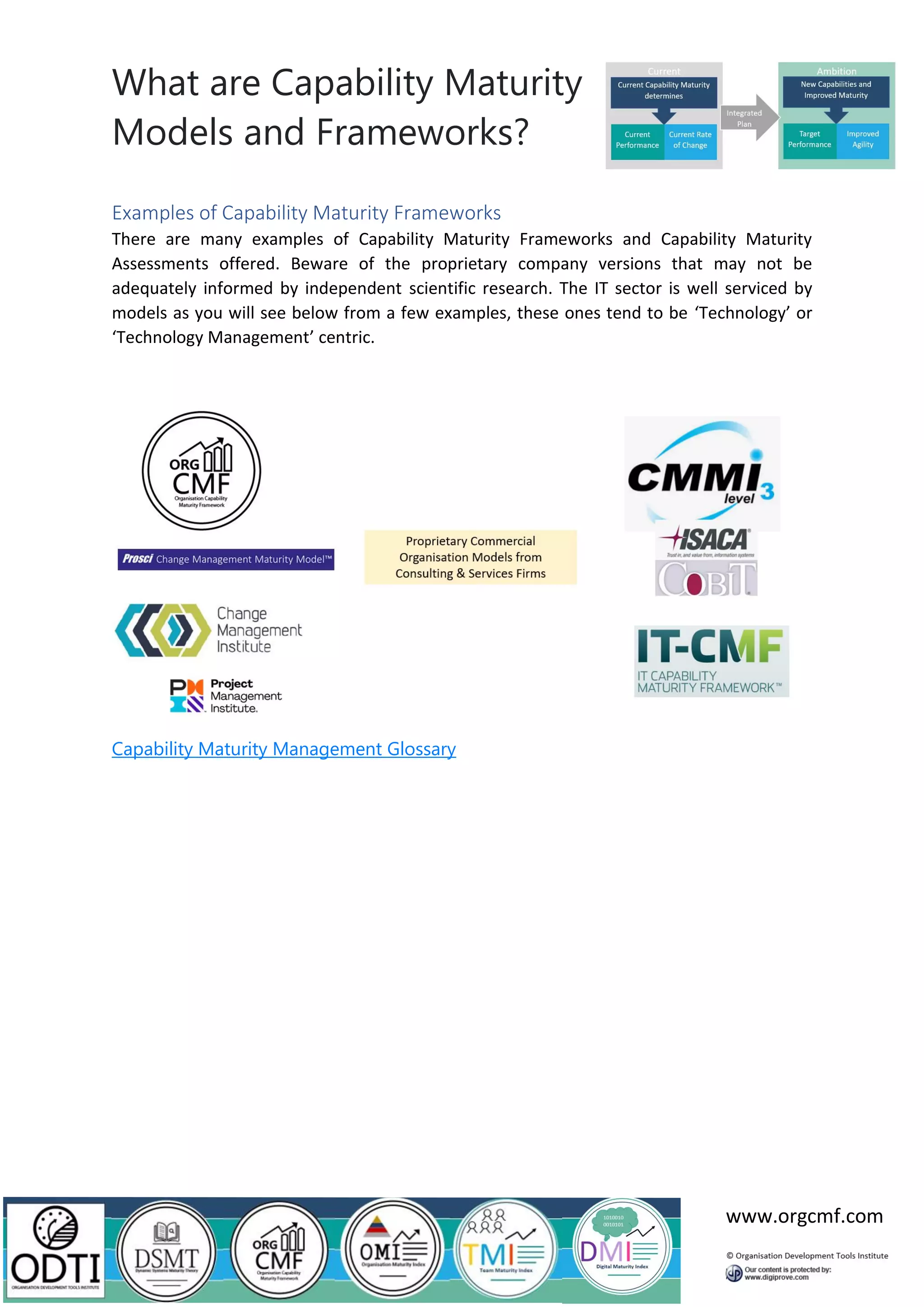 What are Capability Maturity
Models and Frameworks?
www.orgcmf.com
Examples of Capability Maturity Frameworks
There are many examples of Capability Maturity Frameworks and Capability Maturity
Assessments offered. Beware of the proprietary company versions that may not be
adequately informed by independent scientific research. The IT sector is well serviced by
models as you will see below from a few examples, these ones tend to be ‘Technology’ or
‘Technology Management’ centric.
Capability Maturity Management Glossary
 