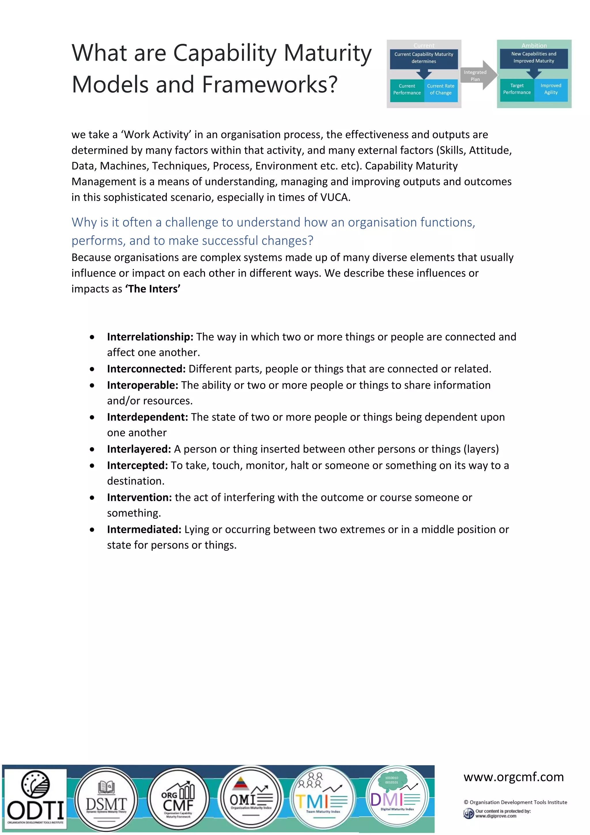 What are Capability Maturity
Models and Frameworks?
www.orgcmf.com
we take a ‘Work Activity’ in an organisation process, the effectiveness and outputs are
determined by many factors within that activity, and many external factors (Skills, Attitude,
Data, Machines, Techniques, Process, Environment etc. etc). Capability Maturity
Management is a means of understanding, managing and improving outputs and outcomes
in this sophisticated scenario, especially in times of VUCA.
Why is it often a challenge to understand how an organisation functions,
performs, and to make successful changes?
Because organisations are complex systems made up of many diverse elements that usually
influence or impact on each other in different ways. We describe these influences or
impacts as ‘The Inters’
• Interrelationship: The way in which two or more things or people are connected and
affect one another.
• Interconnected: Different parts, people or things that are connected or related.
• Interoperable: The ability or two or more people or things to share information
and/or resources.
• Interdependent: The state of two or more people or things being dependent upon
one another
• Interlayered: A person or thing inserted between other persons or things (layers)
• Intercepted: To take, touch, monitor, halt or someone or something on its way to a
destination.
• Intervention: the act of interfering with the outcome or course someone or
something.
• Intermediated: Lying or occurring between two extremes or in a middle position or
state for persons or things.
 