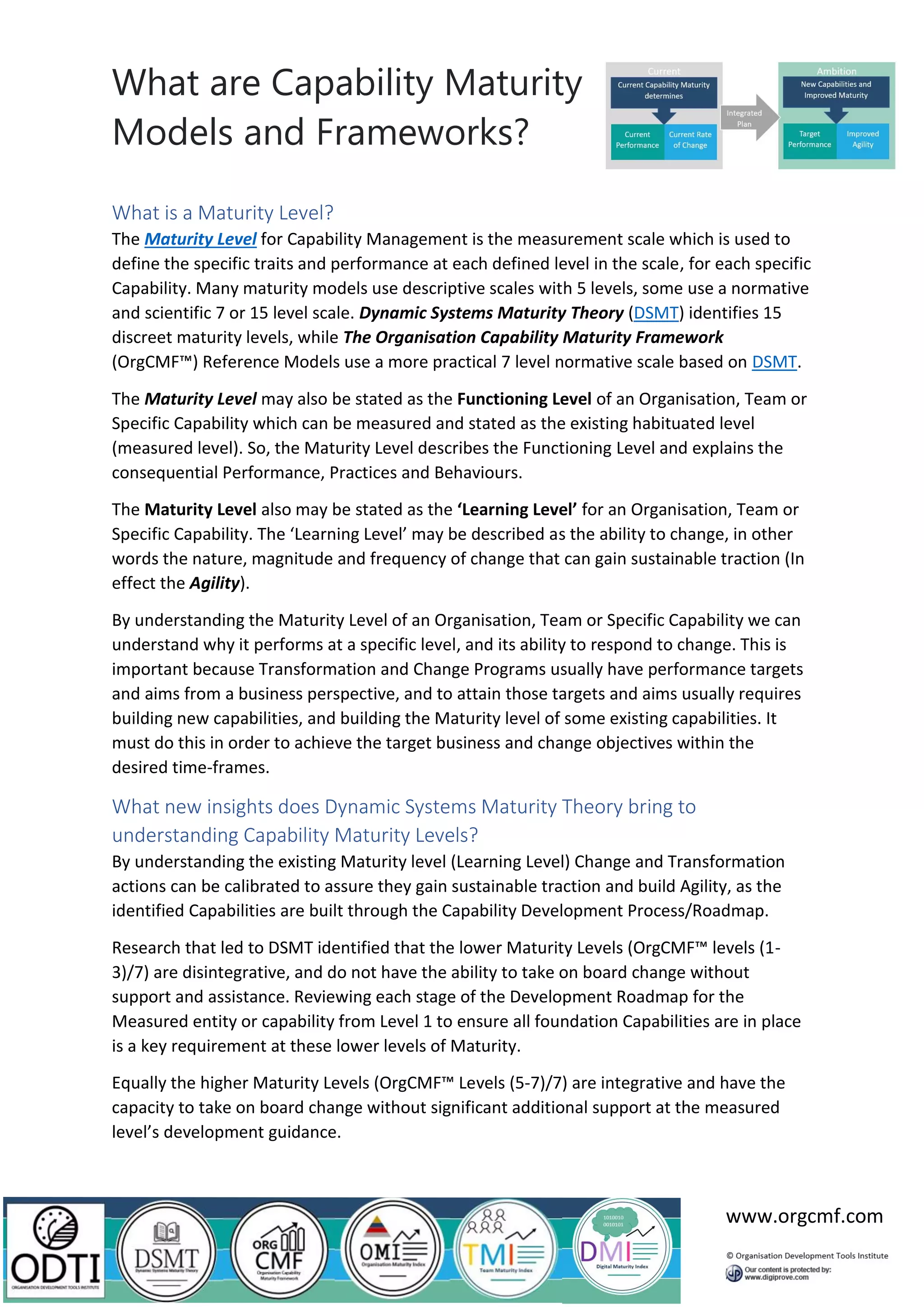 What are Capability Maturity
Models and Frameworks?
www.orgcmf.com
What is a Maturity Level?
The Maturity Level for Capability Management is the measurement scale which is used to
define the specific traits and performance at each defined level in the scale, for each specific
Capability. Many maturity models use descriptive scales with 5 levels, some use a normative
and scientific 7 or 15 level scale. Dynamic Systems Maturity Theory (DSMT) identifies 15
discreet maturity levels, while The Organisation Capability Maturity Framework
(OrgCMF™) Reference Models use a more practical 7 level normative scale based on DSMT.
The Maturity Level may also be stated as the Functioning Level of an Organisation, Team or
Specific Capability which can be measured and stated as the existing habituated level
(measured level). So, the Maturity Level describes the Functioning Level and explains the
consequential Performance, Practices and Behaviours.
The Maturity Level also may be stated as the ‘Learning Level’ for an Organisation, Team or
Specific Capability. The ‘Learning Level’ may be described as the ability to change, in other
words the nature, magnitude and frequency of change that can gain sustainable traction (In
effect the Agility).
By understanding the Maturity Level of an Organisation, Team or Specific Capability we can
understand why it performs at a specific level, and its ability to respond to change. This is
important because Transformation and Change Programs usually have performance targets
and aims from a business perspective, and to attain those targets and aims usually requires
building new capabilities, and building the Maturity level of some existing capabilities. It
must do this in order to achieve the target business and change objectives within the
desired time-frames.
What new insights does Dynamic Systems Maturity Theory bring to
understanding Capability Maturity Levels?
By understanding the existing Maturity level (Learning Level) Change and Transformation
actions can be calibrated to assure they gain sustainable traction and build Agility, as the
identified Capabilities are built through the Capability Development Process/Roadmap.
Research that led to DSMT identified that the lower Maturity Levels (OrgCMF™ levels (1-
3)/7) are disintegrative, and do not have the ability to take on board change without
support and assistance. Reviewing each stage of the Development Roadmap for the
Measured entity or capability from Level 1 to ensure all foundation Capabilities are in place
is a key requirement at these lower levels of Maturity.
Equally the higher Maturity Levels (OrgCMF™ Levels (5-7)/7) are integrative and have the
capacity to take on board change without significant additional support at the measured
level’s development guidance.
 