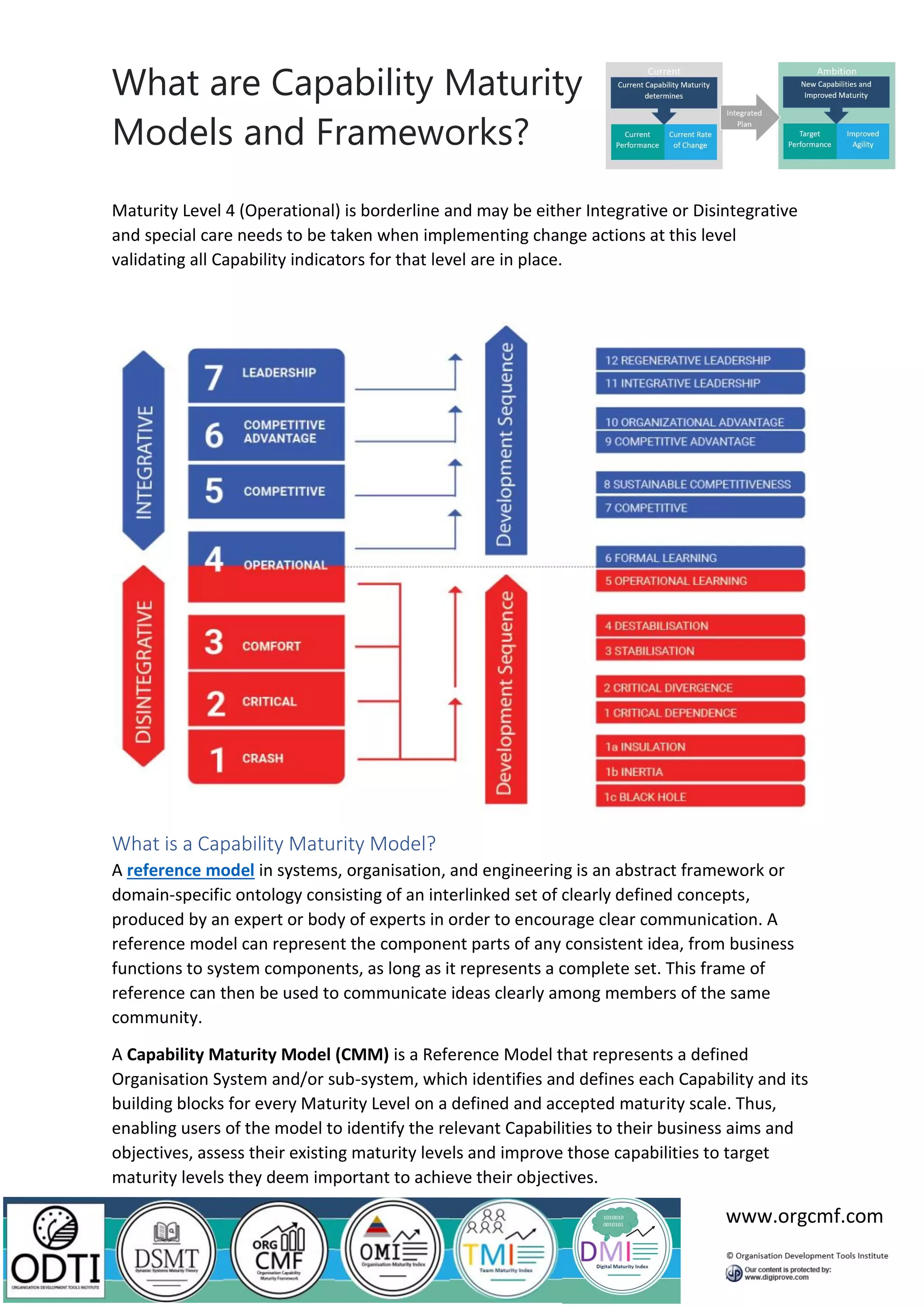 What are Capability Maturity
Models and Frameworks?
www.orgcmf.com
Maturity Level 4 (Operational) is borderline and may be either Integrative or Disintegrative
and special care needs to be taken when implementing change actions at this level
validating all Capability indicators for that level are in place.
What is a Capability Maturity Model?
A reference model in systems, organisation, and engineering is an abstract framework or
domain-specific ontology consisting of an interlinked set of clearly defined concepts,
produced by an expert or body of experts in order to encourage clear communication. A
reference model can represent the component parts of any consistent idea, from business
functions to system components, as long as it represents a complete set. This frame of
reference can then be used to communicate ideas clearly among members of the same
community.
A Capability Maturity Model (CMM) is a Reference Model that represents a defined
Organisation System and/or sub-system, which identifies and defines each Capability and its
building blocks for every Maturity Level on a defined and accepted maturity scale. Thus,
enabling users of the model to identify the relevant Capabilities to their business aims and
objectives, assess their existing maturity levels and improve those capabilities to target
maturity levels they deem important to achieve their objectives.
 