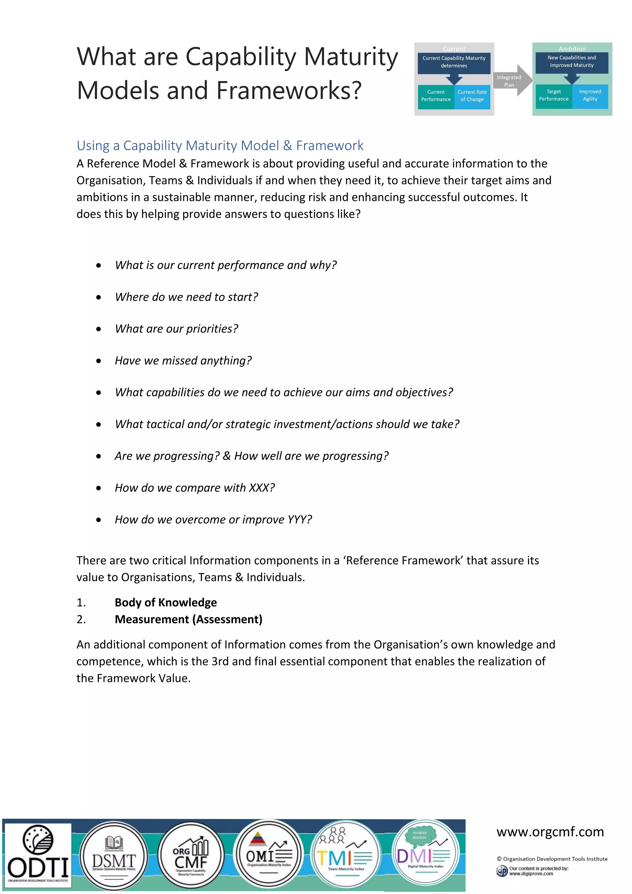 What are Capability Maturity
Models and Frameworks?
www.orgcmf.com
Using a Capability Maturity Model & Framework
A Reference Model & Framework is about providing useful and accurate information to the
Organisation, Teams & Individuals if and when they need it, to achieve their target aims and
ambitions in a sustainable manner, reducing risk and enhancing successful outcomes. It
does this by helping provide answers to questions like?
• What is our current performance and why?
• Where do we need to start?
• What are our priorities?
• Have we missed anything?
• What capabilities do we need to achieve our aims and objectives?
• What tactical and/or strategic investment/actions should we take?
• Are we progressing? & How well are we progressing?
• How do we compare with XXX?
• How do we overcome or improve YYY?
There are two critical Information components in a ‘Reference Framework’ that assure its
value to Organisations, Teams & Individuals.
1. Body of Knowledge
2. Measurement (Assessment)
An additional component of Information comes from the Organisation’s own knowledge and
competence, which is the 3rd and final essential component that enables the realization of
the Framework Value.
 