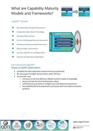 What are Capability Maturity
Models and Frameworks?
www.orgcmf.com
OrgCMF™ Benefits
Get Started with OrgCMF™
Register on OrgCMF™ Digital Platform
• Complete the short registration (email and set your password)
• We will assign ‘Privileged’ Account Status within 24 hours
• You will then have
o Full access to all three Reference Models and their bodies of knowledge
o Access and take the short familiarisation videos
o Unlimited access to select or configure your own Maturity Assessments
o Run Capability Maturity Assessments and access Real-time reports and action
guidance
 