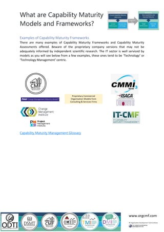 What are Capability Maturity
Models and Frameworks?
www.orgcmf.com
Examples of Capability Maturity Frameworks
There are many examples of Capability Maturity Frameworks and Capability Maturity
Assessments offered. Beware of the proprietary company versions that may not be
adequately informed by independent scientific research. The IT sector is well serviced by
models as you will see below from a few examples, these ones tend to be ‘Technology’ or
‘Technology Management’ centric.
Capability Maturity Management Glossary
 