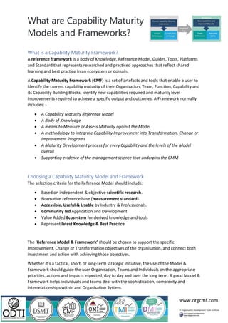 What are Capability Maturity
Models and Frameworks?
www.orgcmf.com
What is a Capability Maturity Framework?
A reference framework is a Body of Knowledge, Reference Model, Guides, Tools, Platforms
and Standard that represents researched and practiced approaches that reflect shared
learning and best practice in an ecosystem or domain.
A Capability Maturity Framework (CMF) is a set of artefacts and tools that enable a user to
identify the current capability maturity of their Organisation, Team, Function, Capability and
its Capability Building Blocks, identify new capabilities required and maturity level
improvements required to achieve a specific output and outcomes. A Framework normally
includes: -
• A Capability Maturity Reference Model
• A Body of Knowledge
• A means to Measure or Assess Maturity against the Model
• A methodology to integrate Capability Improvement into Transformation, Change or
Improvement Programs
• A Maturity Development process for every Capability and the levels of the Model
overall
• Supporting evidence of the management science that underpins the CMM
Choosing a Capability Maturity Model and Framework
The selection criteria for the Reference Model should include:
• Based on independent & objective scientific research.
• Normative reference base (measurement standard).
• Accessible, Useful & Usable by Industry & Professionals.
• Community led Application and Development
• Value Added Ecosystem for derived knowledge and tools
• Represent latest Knowledge & Best Practice
The ‘Reference Model & Framework’ should be chosen to support the specific
Improvement, Change or Transformation objectives of the organisation, and connect both
investment and action with achieving those objectives.
Whether it’s a tactical, short, or long-term strategic initiative, the use of the Model &
Framework should guide the user Organisation, Teams and Individuals on the appropriate
priorities, actions and impacts expected, day to day and over the long term. A good Model &
Framework helps individuals and teams deal with the sophistication, complexity and
interrelationships within and Organisation System.
 