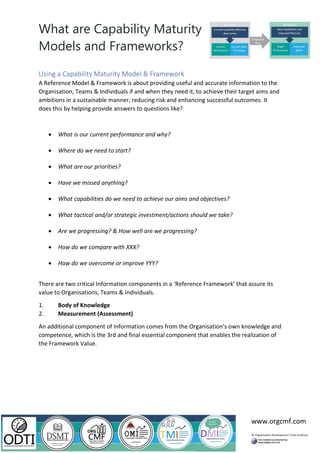 What are Capability Maturity
Models and Frameworks?
www.orgcmf.com
Using a Capability Maturity Model & Framework
A Reference Model & Framework is about providing useful and accurate information to the
Organisation, Teams & Individuals if and when they need it, to achieve their target aims and
ambitions in a sustainable manner, reducing risk and enhancing successful outcomes. It
does this by helping provide answers to questions like?
• What is our current performance and why?
• Where do we need to start?
• What are our priorities?
• Have we missed anything?
• What capabilities do we need to achieve our aims and objectives?
• What tactical and/or strategic investment/actions should we take?
• Are we progressing? & How well are we progressing?
• How do we compare with XXX?
• How do we overcome or improve YYY?
There are two critical Information components in a ‘Reference Framework’ that assure its
value to Organisations, Teams & Individuals.
1. Body of Knowledge
2. Measurement (Assessment)
An additional component of Information comes from the Organisation’s own knowledge and
competence, which is the 3rd and final essential component that enables the realization of
the Framework Value.
 