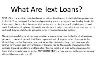 What Are Text Loans?
TEXT LOAN is a short-term cash advance solutions for all needy individuals living anywhere
in the UK. They can apply for the loan by referring a text messages to our leading lender by
their smart phones. So, it becomes a lot easier and quickest source for individuals to avail
quick funds when they have obvious financial vows. It helps them a lot when they are out of
cash and they face hitches to get quick funds through alternative options.
The urgent needs for funds can exaggeration at any point of time in the life of almost any
persons no matter how well their fiscal organization is. A large number of people in the
United Kingdom live from one paycheck to another. Naturally, they don't have enough
savings to financial deal with unforeseen financial needs. The rapidly changing lifestyle,
delicate financial conditions and lack of confidence in jobs- all lead to the rising plea for
loans that are easily easy to get to. TEXT LOANS 24/7 is a new wonder in the market among
all credit borrowers in the UK.
 