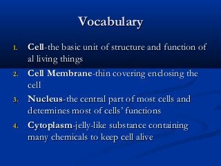 VocabularyVocabulary
1.1. CellCell-the basic unit of structure and function of-the basic unit of structure and function of
al living thingsal living things
2.2. CellCell MembraneMembrane-thin covering enclosing the-thin covering enclosing the
cellcell
3.3. NucleusNucleus-the central part of most cells and-the central part of most cells and
determines most of cells’ functionsdetermines most of cells’ functions
4.4. CytoplasmCytoplasm-jelly-like substance containing-jelly-like substance containing
many chemicals to keep cell alivemany chemicals to keep cell alive
 