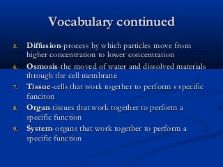 Vocabulary continuedVocabulary continued
5.5. DiffusionDiffusion-process by which particles move from-process by which particles move from
higher concentration to lower concentrationhigher concentration to lower concentration
6.6. OsmosisOsmosis-the moved of water and dissolved materials-the moved of water and dissolved materials
through the cell membranethrough the cell membrane
7.7. TissueTissue-cells that work together to perform s specific-cells that work together to perform s specific
funcitonfunciton
8.8. OrganOrgan-tissues that work together to perform a-tissues that work together to perform a
specific functionspecific function
9.9. SystemSystem-organs that work together to perform a-organs that work together to perform a
specific functionspecific function
 