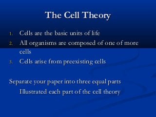 The Cell TheoryThe Cell Theory
1.1. Cells are the basic units of lifeCells are the basic units of life
2.2. All organisms are composed of one of moreAll organisms are composed of one of more
cellscells
3.3. Cells arise from preexisting cellsCells arise from preexisting cells
Separate your paper into three equal partsSeparate your paper into three equal parts
Illustrated each part of the cell theoryIllustrated each part of the cell theory
 