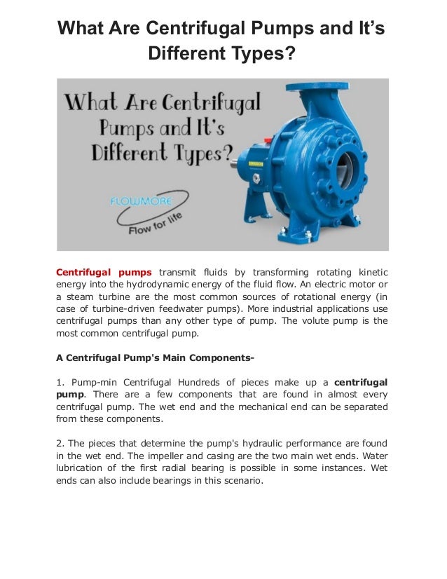 What Are Centrifugal Pumps and It’s
Different Types?
Centrifugal pumps transmit fluids by transforming rotating kinetic
energy into the hydrodynamic energy of the fluid flow. An electric motor or
a steam turbine are the most common sources of rotational energy (in
case of turbine-driven feedwater pumps). More industrial applications use
centrifugal pumps than any other type of pump. The volute pump is the
most common centrifugal pump.
A Centrifugal Pump's Main Components-
1. Pump-min Centrifugal Hundreds of pieces make up a centrifugal
pump. There are a few components that are found in almost every
centrifugal pump. The wet end and the mechanical end can be separated
from these components.
2. The pieces that determine the pump's hydraulic performance are found
in the wet end. The impeller and casing are the two main wet ends. Water
lubrication of the first radial bearing is possible in some instances. Wet
ends can also include bearings in this scenario.
 