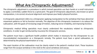 www.medicalbillersandcoders.com Follow us:
What Are Chiropractic Adjustments?
The chiropractic adjustment is a procedure in which trained specialists use their hands or a small instrument
to apply a controlled, sudden force to a spinal joint. The goal of chiropractic adjustment, also known as spinal
manipulation, is to correct structural alignment and improve your body’s physical function.
A chiropractic adjustment refers to a chiropractor applying manipulation to the vertebrae that have abnormal
movement patterns or fail to function normally. The objective of this chiropractic treatment is to reduce the
subluxation, with the goals of increasing range of motion, reducing nerve irritability, and improving function.
Chiropractic medical billing specialists must clearly understand the vocabulary related to chiropractic
conditions. In order to get reimbursed by insurance for chiropractic services.
The patient must have a significant health problem which makes it necessary for the chiropractor to use
musculoskeletal manipulation as a therapeutic remedy. The patient must have a spinal subluxation, as
determined by the physical examination or x-ray.
The exact location of the subluxation must be clearly noted in the patient’s medical chart. These locations
range from the occiput vertebrae in the neck to the sacral vertebrae and coccyx.
 