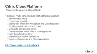 Citrix CloudPlatform
Powered by Apache CloudStack

• Secure, multi-tenant cloud orchestration platform
 ᵒTurnkey IaaS cloud
 ᵒHypervisor agnostic
 ᵒWorks well with Citrix XenServer and Citrix Netscaler
 ᵒHighly scalable, secure and open
 ᵒComplete Self-service portal
 ᵒDeploy on premise or from a hosting partner
 ᵒFully Supported by Citrix
 ᵒIn production in over 100 clouds
 ᵒSupports Traditional and Cloud Workloads

http://www.citrix.com/cloudstack
 