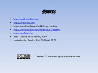 SOURCES
•   http://comicsinaflash.com
•   http://comicsnap.com
•   http://en.wikipedia.org/wiki/Aztec_codices
•   http://en.wikipedia.org/wiki/Bayeux_Tapestry
•   http://garfield.com
•   Robot Dreams, Sara Varnon, 2007
•   Understanding Comics, Scott McCloud, 1993




                         Version 2.1 www.makingvisualnarratives.com
 