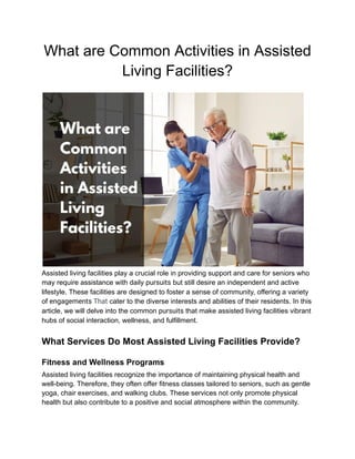 What are Common Activities in Assisted
Living Facilities?
Assisted living facilities play a crucial role in providing support and care for seniors who
may require assistance with daily pursuits but still desire an independent and active
lifestyle. These facilities are designed to foster a sense of community, offering a variety
of engagements That cater to the diverse interests and abilities of their residents. In this
article, we will delve into the common pursuits that make assisted living facilities vibrant
hubs of social interaction, wellness, and fulfillment.
What Services Do Most Assisted Living Facilities Provide?
Fitness and Wellness Programs
Assisted living facilities recognize the importance of maintaining physical health and
well-being. Therefore, they often offer fitness classes tailored to seniors, such as gentle
yoga, chair exercises, and walking clubs. These services not only promote physical
health but also contribute to a positive and social atmosphere within the community.
 