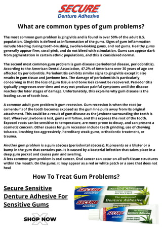 The most common gum problem is gingivitis and is found in over 50% of the adult U.S.
population. Gingivitis is defined as inflammation of the gums. Signs of gum inflammation
include bleeding during tooth-brushing, swollen-looking gums, and red gums. Healthy gums
generally appear firm, coral-pink, and do not bleed with stimulation. Gums can appear dark
from pigmentation in certain ethnic populations, and this is considered normal.
The second most common gum problem is gum disease (periodontal disease, periodontitis).
According to the American Dental Association, 47.2% of Americans over 30 years of age are
affected by periodontitis. Periodontitis exhibits similar signs to gingivitis except it also
results in gum tissue and jawbone loss. The damage of periodontitis is particularly
concerning in that the loss of gum tissue and bone loss cannot be recovered. Periodontitis
typically progresses over time and may not produce painful symptoms until the disease
reaches the later stages of damage. Unfortunately, this explains why gum disease is the
leading cause of tooth loss.
A common adult gum problem is gum recession. Gum recession is when the root (or
cementum) of the tooth becomes exposed as the gum line pulls away from its original
attachment. This could be a result of gum disease as the jawbone surrounding the teeth is
lost. Wherever jawbone is lost, gums will follow, and this exposes the root of the tooth.
Exposed roots can be sensitive to temperature, are more prone to decay, and can present a
cosmetic concern. Other causes for gum recession include teeth grinding, use of chewing
tobacco, brushing too aggressively, hereditary weak gums, orthodontic treatment, or
trauma.
Another gum problem is a gum abscess (periodontal abscess). It presents as a blister or a
bump in the gum that contains pus. It is caused by a bacterial infection that takes place in a
deep gum pocket and causes pain and swelling.
A less common gum problem is oral cancer. Oral cancer can occur on all soft-tissue structures
within the mouth. On the gums, it may appear as a red or white patch or a sore that does not
heal
What are common types of gum problems?
How To Treat Gum Problems?
Secure Sensitive
Denture Adhesive For
Sensitive Gums
 