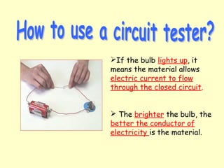 If the bulb lights up, it
means the material allows
electric current to flow
through the closed circuit.
 The brighter the bulb, the
better the conductor of
electricity is the material.
 