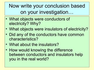 Now write your conclusion based
on your investigation…
• What objects were conductors of
electricity? Why?
• What objects were insulators of electricity?
• Did any of the conductors have common
characteristics?
• What about the insulators?
• How would knowing the difference
between conductors and insulators help
you in the real world?
 