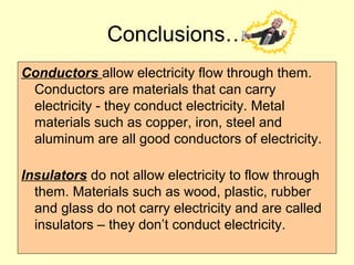 Conductors allow electricity flow through them.
Conductors are materials that can carry
electricity - they conduct electricity. Metal
materials such as copper, iron, steel and
aluminum are all good conductors of electricity.
Insulators do not allow electricity to flow through
them. Materials such as wood, plastic, rubber
and glass do not carry electricity and are called
insulators – they don’t conduct electricity.
Conclusions…
 