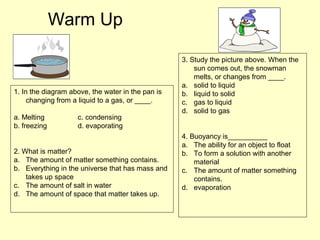 Warm Up
1. In the diagram above, the water in the pan is
changing from a liquid to a gas, or ____.
a. Melting c. condensing
b. freezing d. evaporating
2. What is matter?
a. The amount of matter something contains.
b. Everything in the universe that has mass and
takes up space
c. The amount of salt in water
d. The amount of space that matter takes up.
3. Study the picture above. When the
sun comes out, the snowman
melts, or changes from ____.
a. solid to liquid
b. liquid to solid
c. gas to liquid
d. solid to gas
4. Buoyancy is__________
a. The ability for an object to float
b. To form a solution with another
material
c. The amount of matter something
contains.
d. evaporation
 