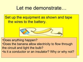 Let me demonstrate…
Set up the equipment as shown and tape
the wires to the battery.
•Does anything happen?
•Does the banana allow electricity to flow through
the circuit and light the bulb?
•Is it a conductor or an insulator? Why or why not?
 