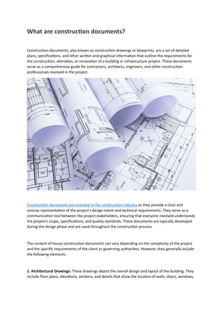 What are construction documents?
Construction documents, also known as construction drawings or blueprints, are a set of detailed
plans, specifications, and other written and graphical information that outline the requirements for
the construction, alteration, or renovation of a building or infrastructure project. These documents
serve as a comprehensive guide for contractors, architects, engineers, and other construction
professionals involved in the project.
Construction documents are essential in the construction industry as they provide a clear and
concise representation of the project's design intent and technical requirements. They serve as a
communication tool between the project stakeholders, ensuring that everyone involved understands
the project's scope, specifications, and quality standards. These documents are typically developed
during the design phase and are used throughout the construction process.
The content of house construction documents can vary depending on the complexity of the project
and the specific requirements of the client or governing authorities. However, they generally include
the following elements:
1. Architectural Drawings: These drawings depict the overall design and layout of the building. They
include floor plans, elevations, sections, and details that show the location of walls, doors, windows,
 