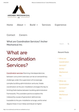 30/04/2020 What are Coordination Services? Archer Mechanical Inc.
https://www.archermech.com/what-are-coordination-services/ 1/8
What are Coordination Services? Archer
Mechanical Inc.
What are
Coordination
Services?
Coordination services Planning interdependencies
between concurrent exercises can be an extraordinary
challenge under the supervision of increasingly
complex building administration ventures. Viable
coordination at the pre-installation arranges the key to
limiting eld clashes between building administration
frameworks. This considers points to explore the
noteworthy causes of generation de ciencies
traceable to the pre-installation arrange, and to what
degree these in turn likely contribute to higher
Search ... 
Recent Posts
What are
Coordination
Services?
Archer
Mechanical
Inc.
What are
Construction
Services?
Archer
Mechanical
Inc.


Home About  Build  Services Experience
Contact Careers
 