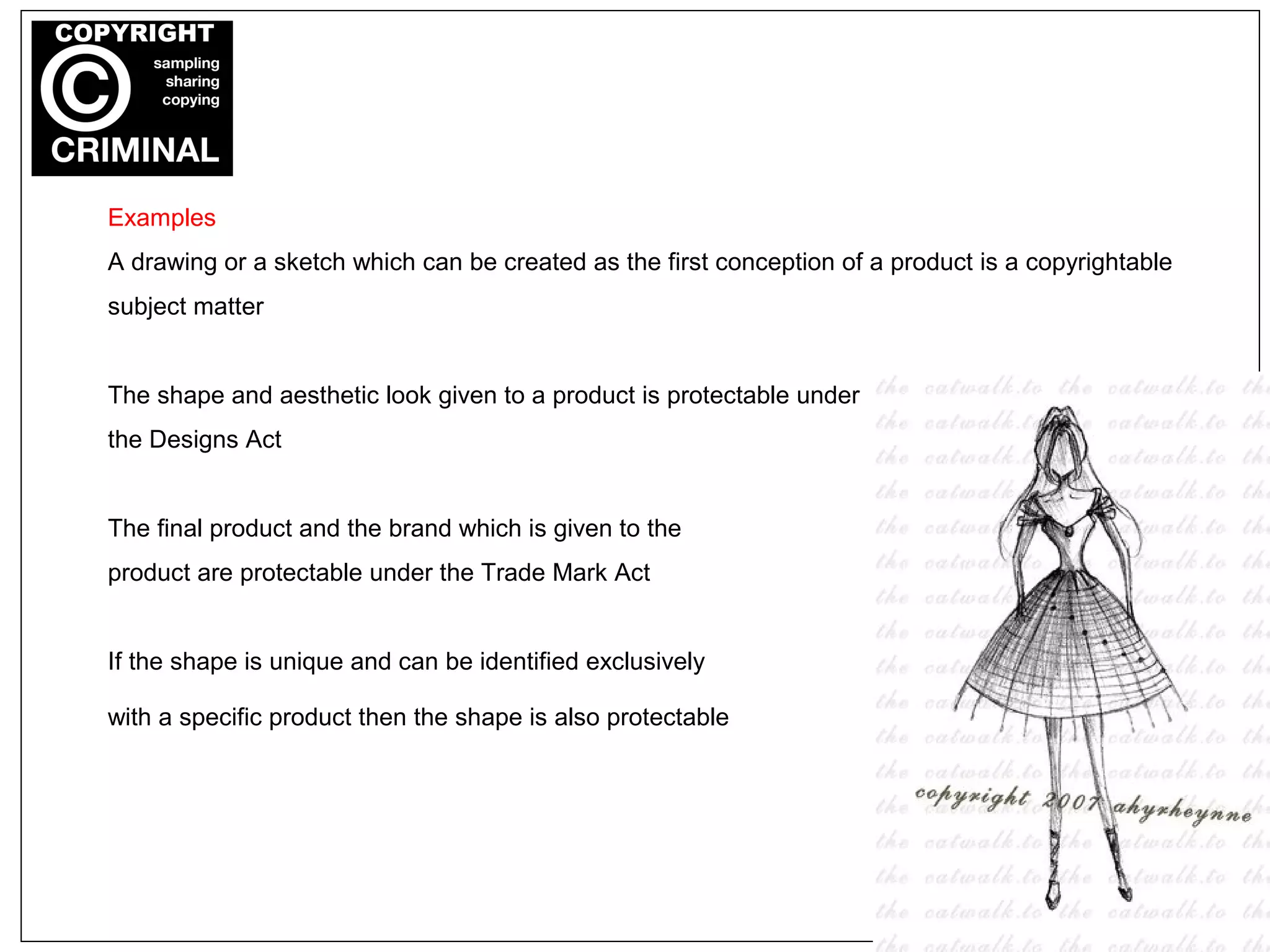 Examples
A drawing or a sketch which can be created as the first conception of a product is a copyrightable
subject matter
The shape and aesthetic look given to a product is protectable under
the Designs Act
The final product and the brand which is given to the
product are protectable under the Trade Mark Act
If the shape is unique and can be identified exclusively
with a specific product then the shape is also protectable
 