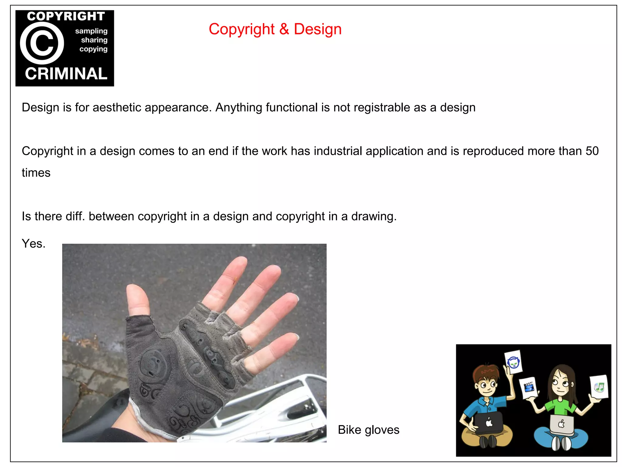 Design is for aesthetic appearance. Anything functional is not registrable as a design
Copyright in a design comes to an end if the work has industrial application and is reproduced more than 50
times
Is there diff. between copyright in a design and copyright in a drawing.
Yes.
Copyright & Design
Bike gloves
 