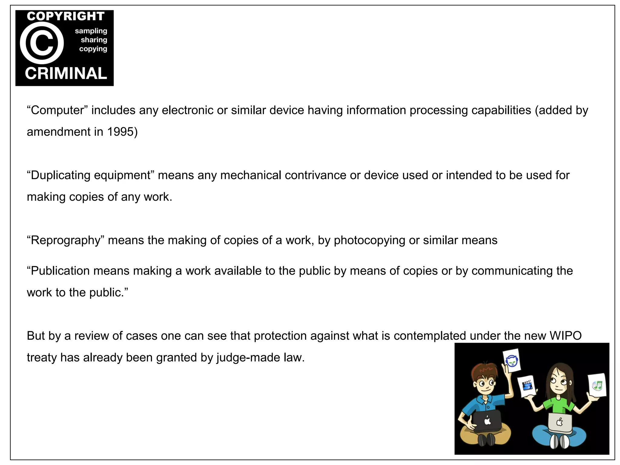 “Computer” includes any electronic or similar device having information processing capabilities (added by
amendment in 1995)
“Duplicating equipment” means any mechanical contrivance or device used or intended to be used for
making copies of any work.
“Reprography” means the making of copies of a work, by photocopying or similar means
“Publication means making a work available to the public by means of copies or by communicating the
work to the public.”
But by a review of cases one can see that protection against what is contemplated under the new WIPO
treaty has already been granted by judge-made law.
 