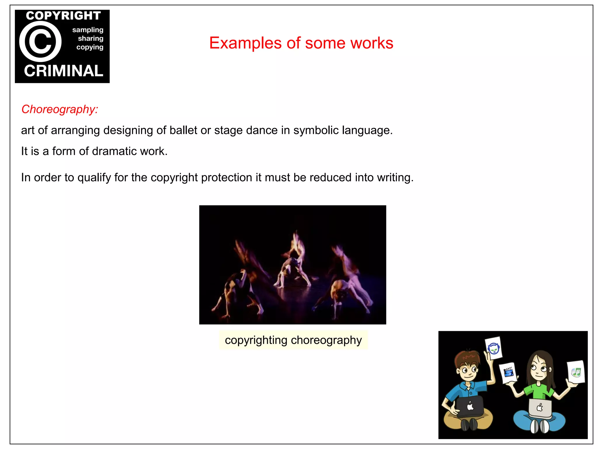 Choreography:
art of arranging designing of ballet or stage dance in symbolic language.
It is a form of dramatic work.
In order to qualify for the copyright protection it must be reduced into writing.
Examples of some works
copyrighting choreography
 