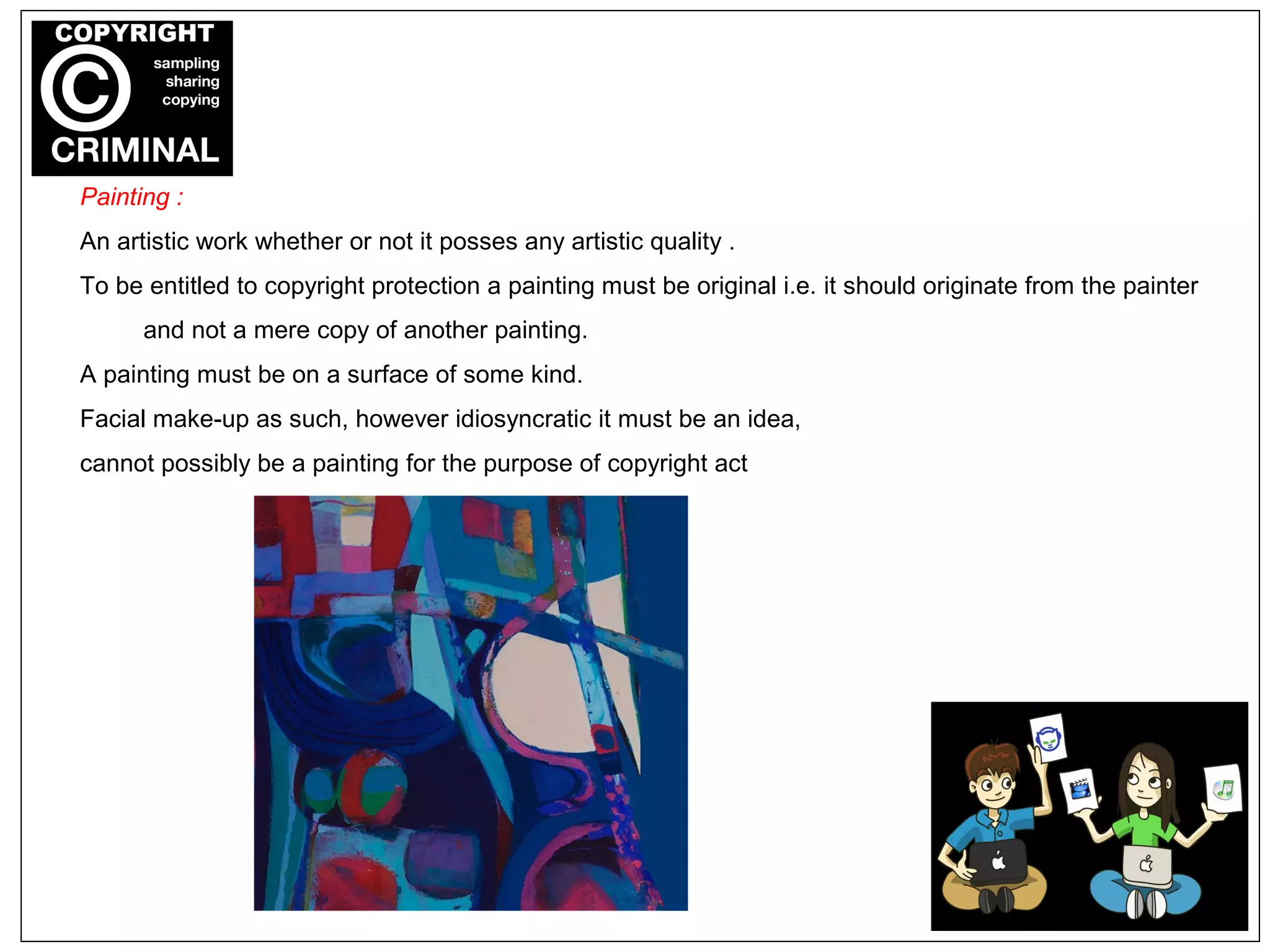 Painting :
An artistic work whether or not it posses any artistic quality .
To be entitled to copyright protection a painting must be original i.e. it should originate from the painter
and not a mere copy of another painting.
A painting must be on a surface of some kind.
Facial make-up as such, however idiosyncratic it must be an idea,
cannot possibly be a painting for the purpose of copyright act
 