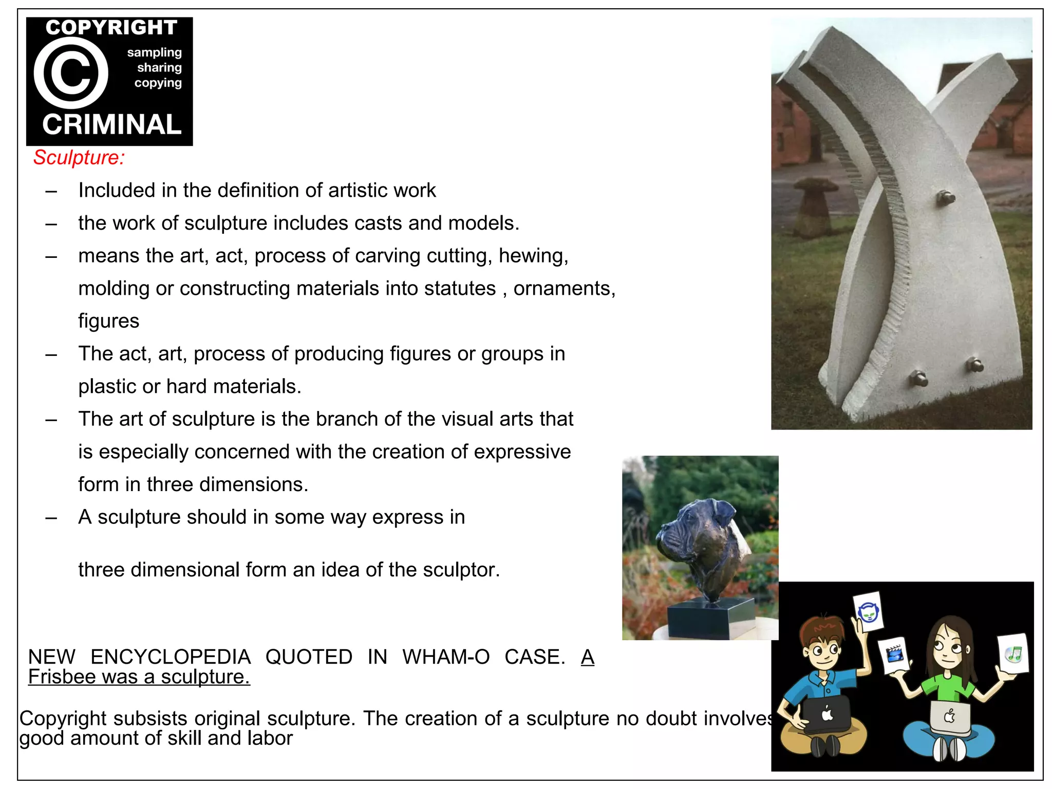 Sculpture:
– Included in the definition of artistic work
– the work of sculpture includes casts and models.
– means the art, act, process of carving cutting, hewing,
molding or constructing materials into statutes , ornaments,
figures
– The act, art, process of producing figures or groups in
plastic or hard materials.
– The art of sculpture is the branch of the visual arts that
is especially concerned with the creation of expressive
form in three dimensions.
– A sculpture should in some way express in
three dimensional form an idea of the sculptor.
NEW ENCYCLOPEDIA QUOTED IN WHAM-O CASE. A
Frisbee was a sculpture.
Copyright subsists original sculpture. The creation of a sculpture no doubt involves
good amount of skill and labor
 
