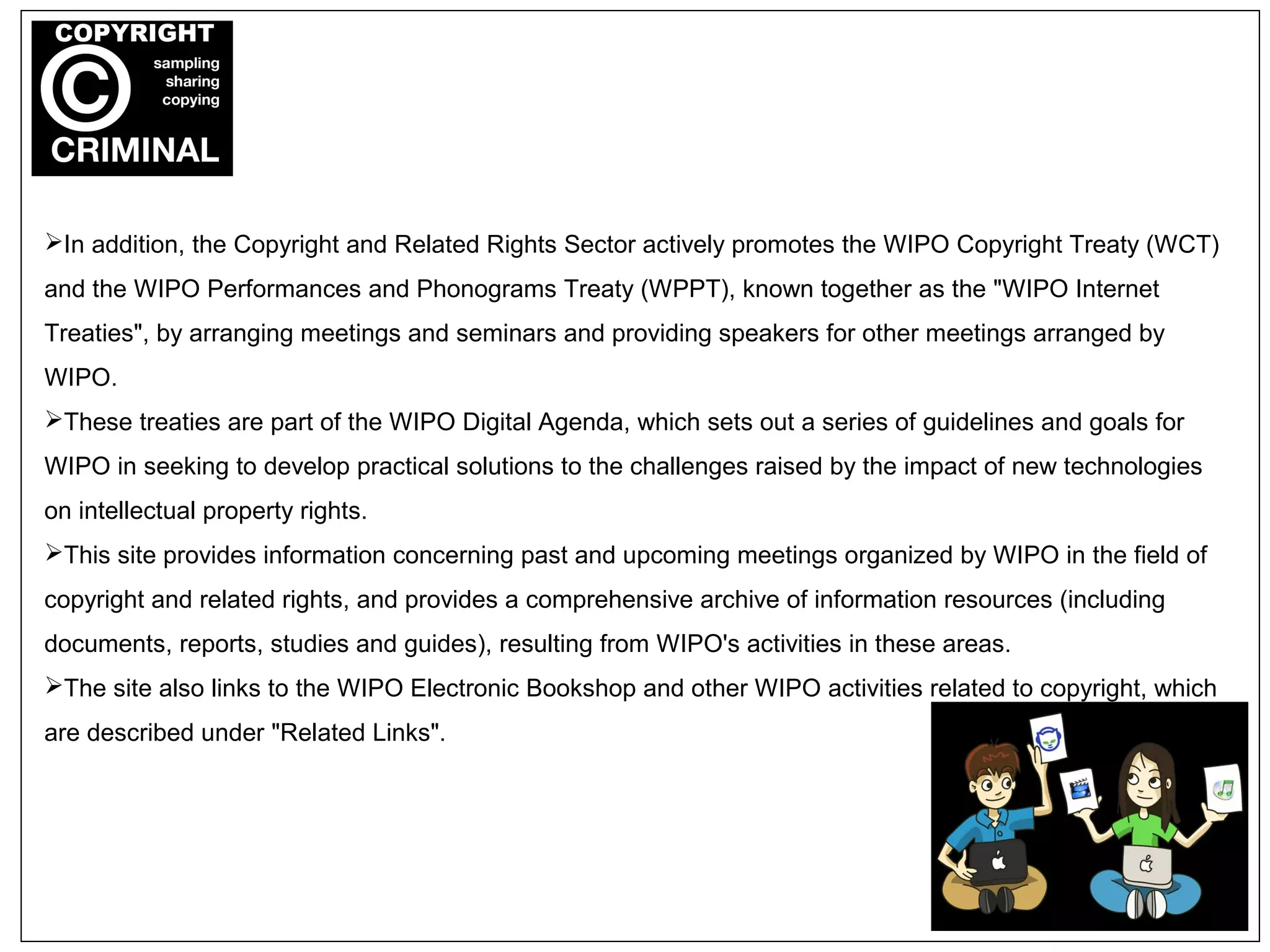 In addition, the Copyright and Related Rights Sector actively promotes the WIPO Copyright Treaty (WCT)
and the WIPO Performances and Phonograms Treaty (WPPT), known together as the "WIPO Internet
Treaties", by arranging meetings and seminars and providing speakers for other meetings arranged by
WIPO.
These treaties are part of the WIPO Digital Agenda, which sets out a series of guidelines and goals for
WIPO in seeking to develop practical solutions to the challenges raised by the impact of new technologies
on intellectual property rights.
This site provides information concerning past and upcoming meetings organized by WIPO in the field of
copyright and related rights, and provides a comprehensive archive of information resources (including
documents, reports, studies and guides), resulting from WIPO's activities in these areas.
The site also links to the WIPO Electronic Bookshop and other WIPO activities related to copyright, which
are described under "Related Links".
 