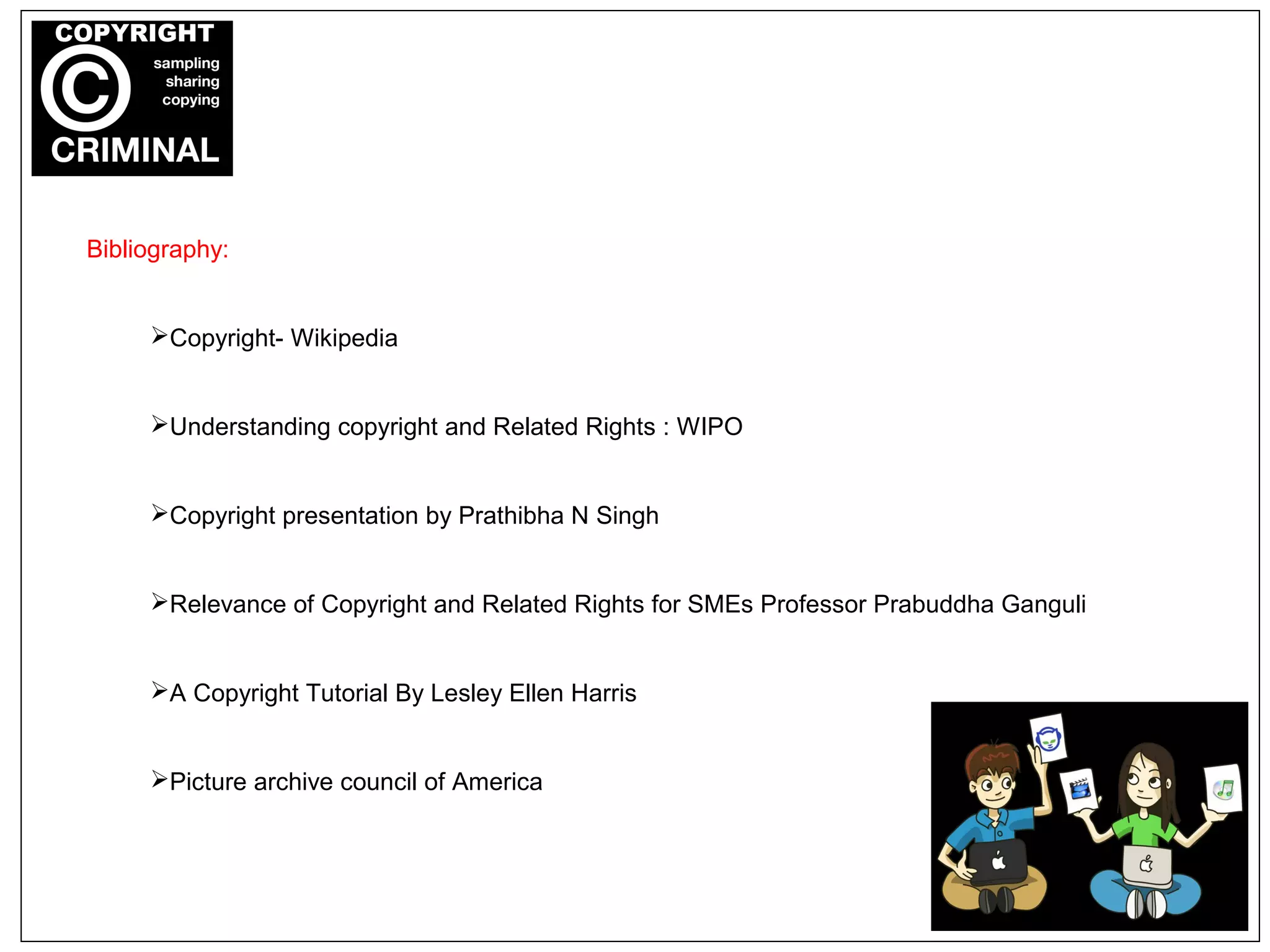 Bibliography:
Copyright- Wikipedia
Understanding copyright and Related Rights : WIPO
Copyright presentation by Prathibha N Singh
Relevance of Copyright and Related Rights for SMEs Professor Prabuddha Ganguli
A Copyright Tutorial By Lesley Ellen Harris
Picture archive council of America
 