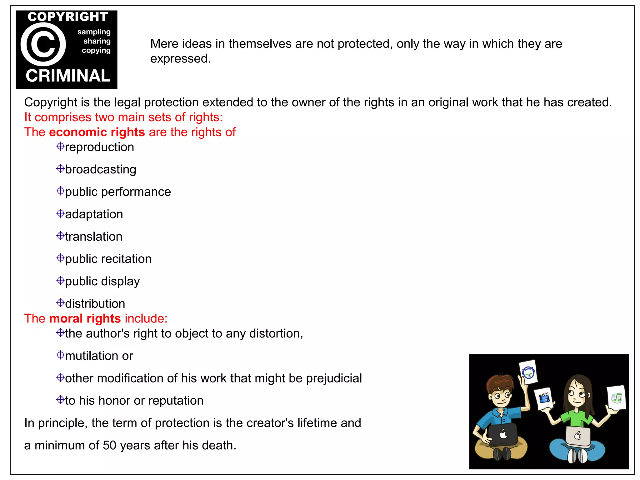 Copyright is the legal protection extended to the owner of the rights in an original work that he has created.
It comprises two main sets of rights:
The economic rights are the rights of
reproduction
broadcasting
public performance
adaptation
translation
public recitation
public display
distribution
The moral rights include:
the author's right to object to any distortion,
mutilation or
other modification of his work that might be prejudicial
to his honor or reputation
In principle, the term of protection is the creator's lifetime and
a minimum of 50 years after his death.
Mere ideas in themselves are not protected, only the way in which they are
expressed.
 