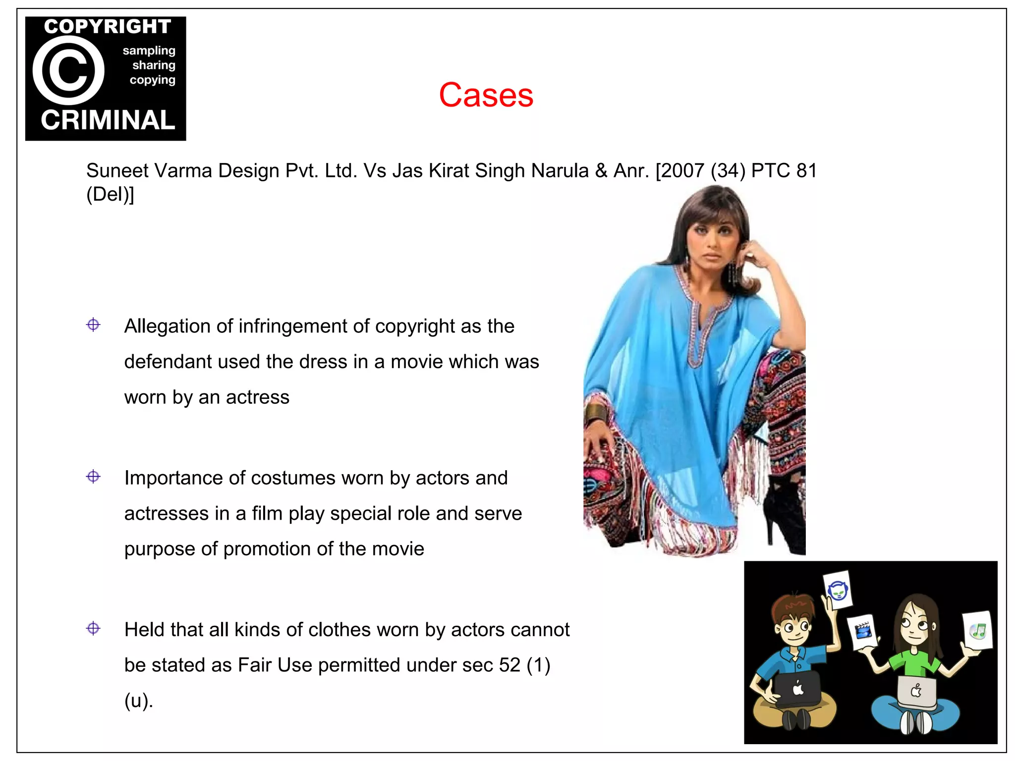 Cases
Allegation of infringement of copyright as the
defendant used the dress in a movie which was
worn by an actress
Importance of costumes worn by actors and
actresses in a film play special role and serve
purpose of promotion of the movie
Held that all kinds of clothes worn by actors cannot
be stated as Fair Use permitted under sec 52 (1)
(u).
Suneet Varma Design Pvt. Ltd. Vs Jas Kirat Singh Narula & Anr. [2007 (34) PTC 81
(Del)]
 