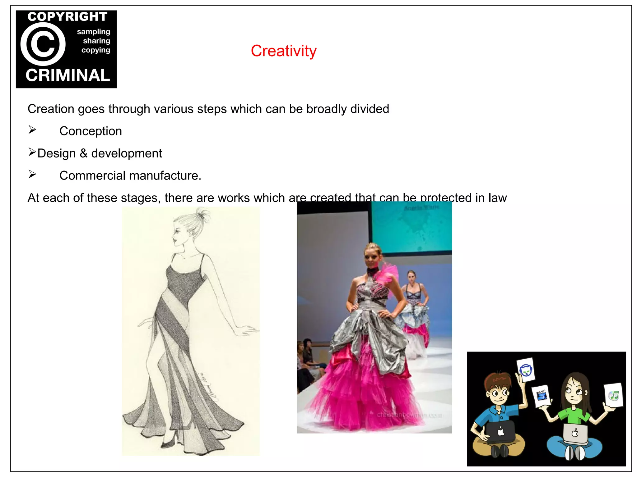 Creation goes through various steps which can be broadly divided
 Conception
Design & development
 Commercial manufacture.
At each of these stages, there are works which are created that can be protected in law
Creativity
 