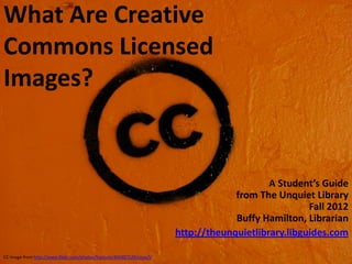What Are Creative
Commons Licensed
Images?


                                                                                              A Student’s Guide
                                                                                      from The Unquiet Library
                                                                                                       Fall 2012
                                                                                      Buffy Hamilton, Librarian
                                                                         http://theunquietlibrary.libguides.com
                                                                                                           1
CC image from http://www.flickr.com/photos/francois/400487528/sizes/l/
 