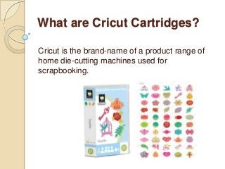 What are Cricut Cartridges?
Cricut is the brand-name of a product range of
home die-cutting machines used for
scrapbooking.
 