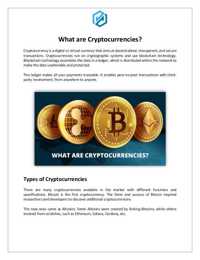 What are Cryptocurrencies?
Cryptocurrency is a digital or virtual currency that aims at decentralized, transparent, and secure
transactions. Cryptocurrencies run on cryptographic systems and use blockchain technology.
Blockchain technology assembles the data in a ledger, which is distributed within the network to
make the data unalterable and protected.
This ledger makes all your payments traceable. It enables peer-to-peer transactions with third-
party involvement, from anywhere to anyone.
Types of Cryptocurrencies
There are many cryptocurrencies available in the market with different functions and
specifications. Bitcoin is the first cryptocurrency. The fame and success of Bitcoin inspired
researchers and developers to discover additional cryptocurrencies.
The new ones came as Altcoins. Some Altcoins were created by forking Bitcoins, while others
evolved from scratches, such as Ethereum, Solana, Cardona, etc.
 