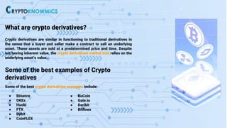 What are crypto derivatives?
Crypto derivatives are similar in functioning to traditional derivatives in
the sense that a buyer and seller make a contract to sell an underlying
asset. These assets are sold at a predetermined price and time. Despite
not having inherent value, the crypto derivatives market size relies on the
underlying asset’s value.
Some of the best examples of Crypto
derivatives
Some of the best crypto derivatives examples include:
● Binance
● OKEx
● Huobi
● FTX
● Bybit
● CoinFLEX
● KuCoin
● Gate.io
● Deribit
● Bitfinex
 