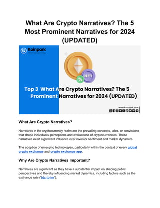 What Are Crypto Narratives? The 5
Most Prominent Narratives for 2024
(UPDATED)
What Are Crypto Narratives?
Narratives in the cryptocurrency realm are the prevailing concepts, tales, or convictions
that shape individuals' perceptions and evaluations of cryptocurrencies. These
narratives exert significant influence over investor sentiment and market dynamics.
The adoption of emerging technologies, particularly within the context of every global
crypto exchange and crypto exchange app.
Why Are Crypto Narratives Important?
Narratives are significant as they have a substantial impact on shaping public
perspectives and thereby influencing market dynamics, including factors such as the
exchange rate ('btc to inr').
 